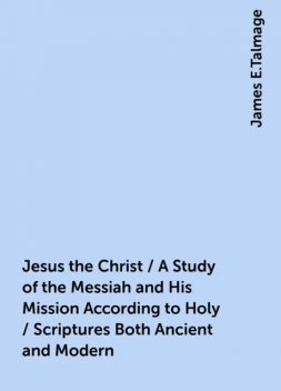 Jesus the Christ / A Study of the Messiah and His Mission According to Holy / Scriptures Both Ancient and Modern, James E.Talmage