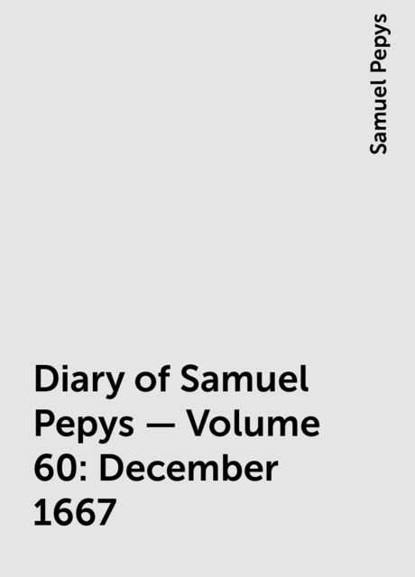 Diary of Samuel Pepys — Volume 60: December 1667, Samuel Pepys