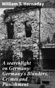 A searchlight on Germany: Germany's Blunders, Crimes and Punishment, William T. Hornaday