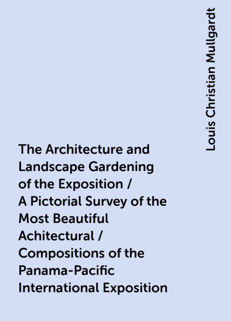 The Architecture and Landscape Gardening of the Exposition / A Pictorial Survey of the Most Beautiful Achitectural / Compositions of the Panama-Pacific International Exposition, Louis Christian Mullgardt