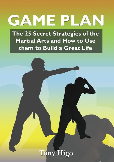 Game Plan: The 25 Secret Strategies of the Martial Arts and How to Use Them to Build a Great Life, Higo Tony