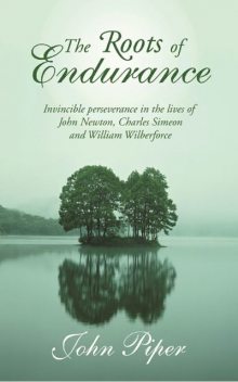 The Roots of Endurance: Invincible Perseverance in the Lives of John Newton, Charles Simeon, and William Wilberforce, John Piper