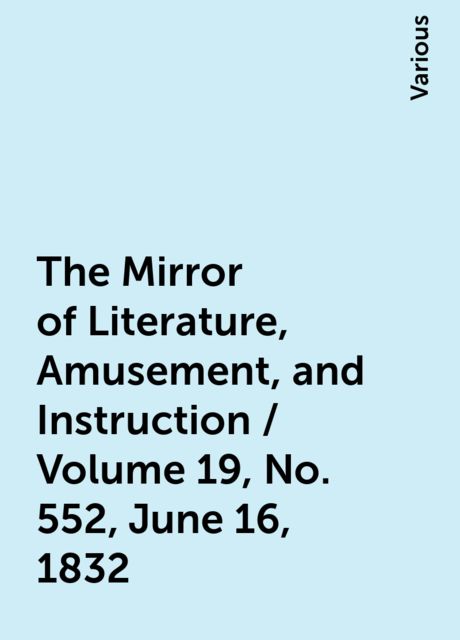The Mirror of Literature, Amusement, and Instruction / Volume 19, No. 552, June 16, 1832, Various