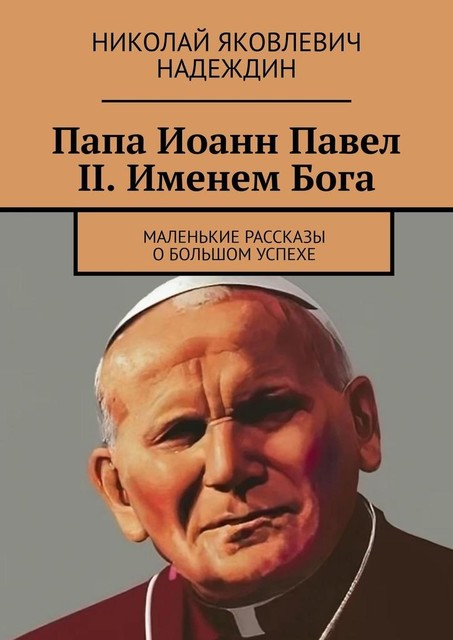 Папа Иоанн Павел II. Именем Бога. Маленькие рассказы о большом успехе, Николай Надеждин