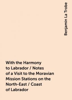 With the Harmony to Labrador / Notes of a Visit to the Moravian Mission Stations on the North-East / Coast of Labrador, Benjamin La Trobe