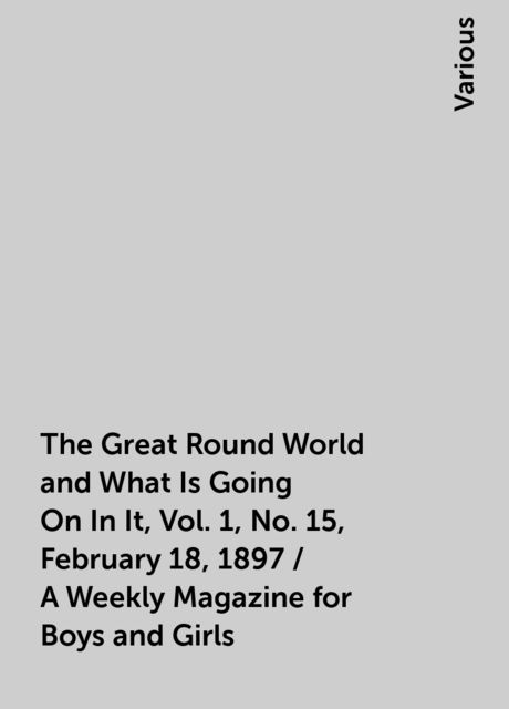 The Great Round World and What Is Going On In It, Vol. 1, No. 15, February 18, 1897 / A Weekly Magazine for Boys and Girls, Various