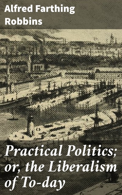 Practical Politics; or, the Liberalism of To-day, Alfred Farthing Robbins