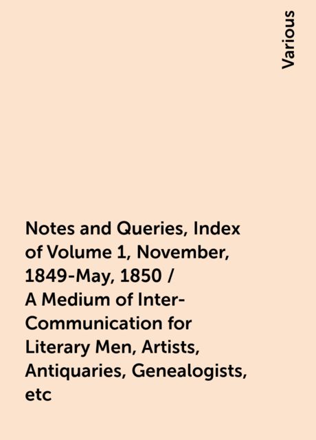 Notes and Queries, Index of Volume 1, November, 1849-May, 1850 / A Medium of Inter-Communication for Literary Men, Artists, Antiquaries, Genealogists, etc, Various