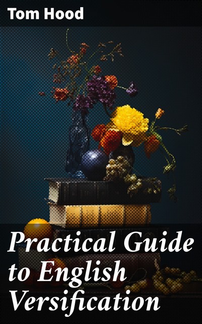 Practical Guide to English Versification With a Compendious Dictionary of Rhymes, an Examination of Classical Measures, and Comments Upon Burlesque and Comic Verse, Vers de Société, and Song-writing, Tom Hood