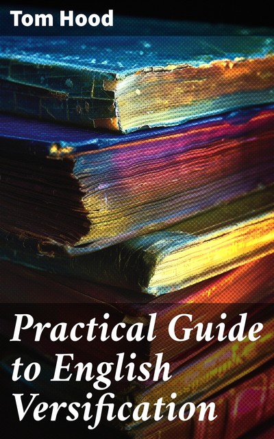 Practical Guide to English Versification With a Compendious Dictionary of Rhymes, an Examination of Classical Measures, and Comments Upon Burlesque and Comic Verse, Vers de Société, and Song-writing, Tom Hood