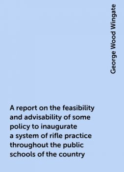 A report on the feasibility and advisability of some policy to inaugurate a system of rifle practice throughout the public schools of the country, George Wood Wingate
