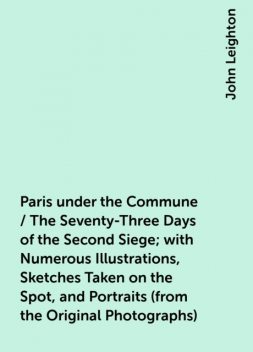 Paris under the Commune / The Seventy-Three Days of the Second Siege; with Numerous Illustrations, Sketches Taken on the Spot, and Portraits (from the Original Photographs), John Leighton