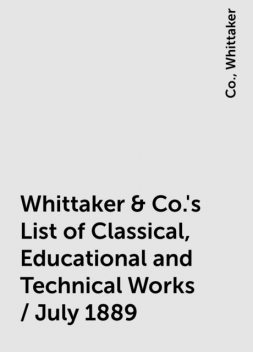 Whittaker & Co.'s List of Classical, Educational and Technical Works / July 1889, Co., Whittaker