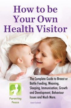 How To Be Your Own Health Visitor: The Complete Guide to Breast or Bottle Feeding, Weaning, Sleeping, Immunisation, Growth and Development, Behavioural Issues and much more, Ann Guindi