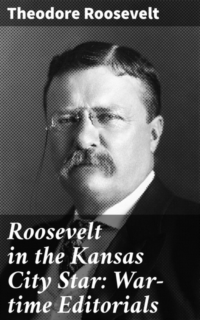 Roosevelt in the Kansas City Star: War-time Editorials, Theodore Roosevelt