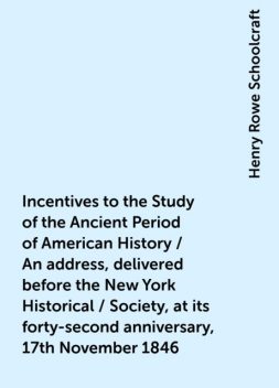 Incentives to the Study of the Ancient Period of American History / An address, delivered before the New York Historical / Society, at its forty-second anniversary, 17th November 1846, Henry Rowe Schoolcraft