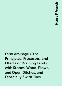 Farm drainage / The Principles, Processes, and Effects of Draining Land / with Stones, Wood, Plows, and Open Ditches, and Especially / with Tiles, Henry F.French