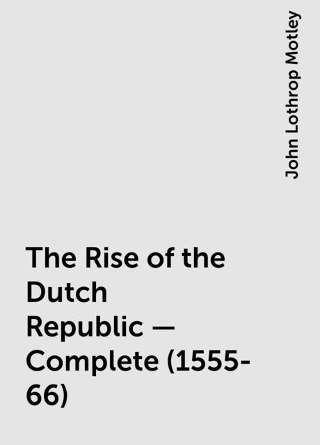 The Rise of the Dutch Republic — Complete (1555-66), John Lothrop Motley