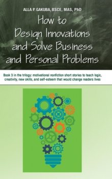 HOW TO DESIGN INNOVATIONS AND SOLVE BUSINESS AND PERSONAL PROBLEMS: Book 3 in the trilogy, Alla P. Gakuba