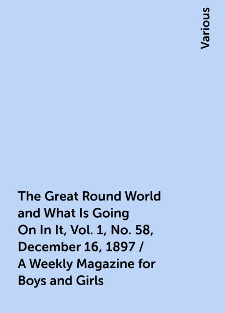 The Great Round World and What Is Going On In It, Vol. 1, No. 58, December 16, 1897 / A Weekly Magazine for Boys and Girls, Various