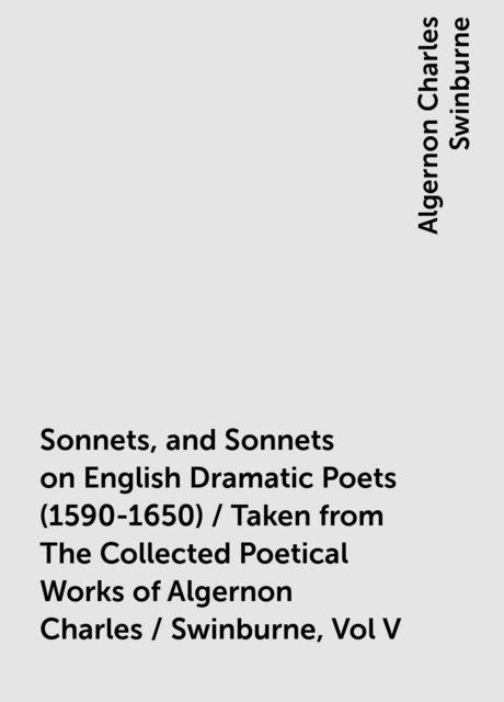 Sonnets, and Sonnets on English Dramatic Poets (1590-1650) / Taken from The Collected Poetical Works of Algernon Charles / Swinburne, Vol V, Algernon Charles Swinburne