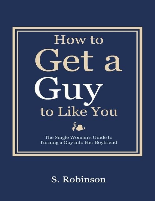 How to Get a Guy to Like You – The Single Woman’s Guide to Turning a Guy into Her Boyfriend, S.Robinson