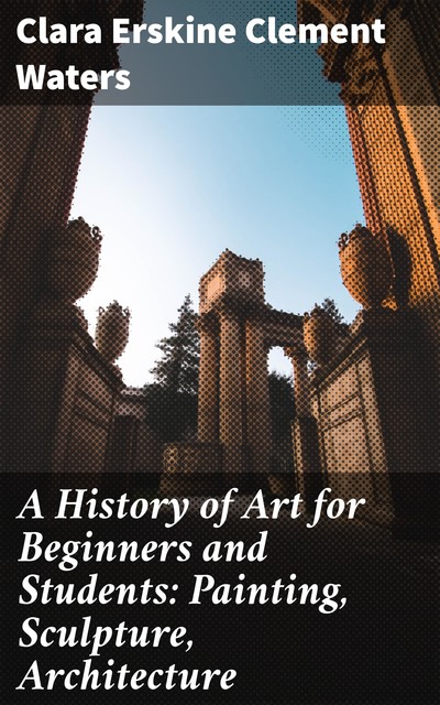 A History of Art for Beginners and Students: Painting, Sculpture, Architecture, Clara Erskine Clement Waters