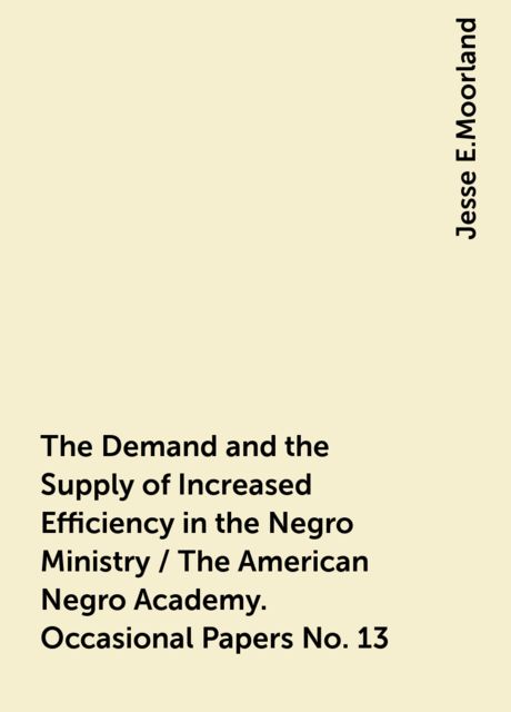 The Demand and the Supply of Increased Efficiency in the Negro Ministry / The American Negro Academy. Occasional Papers No. 13, Jesse E.Moorland