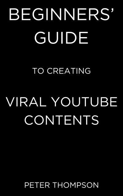 Beginners’ Guide to Creating Viral Youtube Contents, Peter Thompson