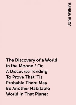 The Discovery of a World in the Moone / Or, A Discovrse Tending To Prove That 'Tis Probable There May Be Another Habitable World In That Planet, John Wilkins