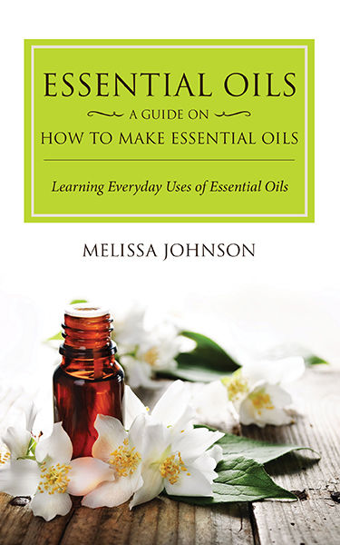 Essential Oils: A Guide on How to Make Essential Oils, Melissa Johnson