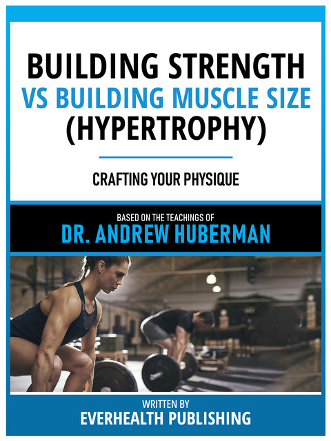 Building Strength Vs Building Muscle Size (Hypertrophy) – Based On The Teachings Of Dr. Andrew Huberman, Everhealth Publishing, Andrew Huberman Teachings