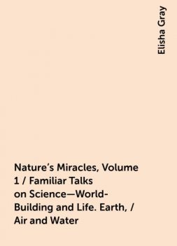 Nature's Miracles, Volume 1 / Familiar Talks on Science—World-Building and Life. Earth, / Air and Water, Elisha Gray