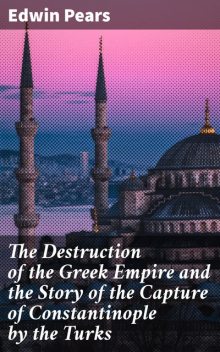 The Destruction of the Greek Empire and the Story of the Capture of Constantinople by the Turks, Edwin Pears