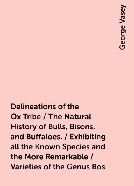 Delineations of the Ox Tribe / The Natural History of Bulls, Bisons, and Buffaloes. / Exhibiting all the Known Species and the More Remarkable / Varieties of the Genus Bos, George Vasey