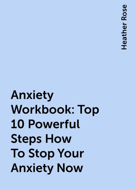 Anxiety Workbook:Top 10 Powerful Steps How To Stop Your Anxiety Now, Heather Rose