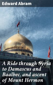 A Ride through Syria to Damascus and Baalbec, and ascent of Mount Hermon, Edward Abram