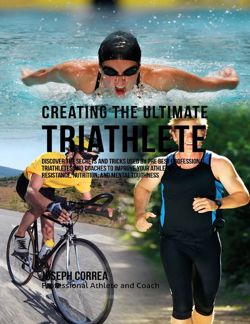 Creating the Ultimate Triathlete: Discover the Secrets and Tricks Used By the Best Professional Triathletes and Coaches to Improve Your Athleticism, Resistance, Nutrition, and Mental Toughness, Joseph Correa