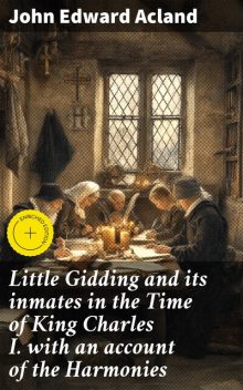 Little Gidding and its inmates in the Time of King Charles I. with an account of the Harmonies, John Edward Acland