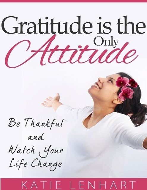 Gratitude Is the Only Attitude: Be Thankful and Watch Your Life Change, Katie Lenhart