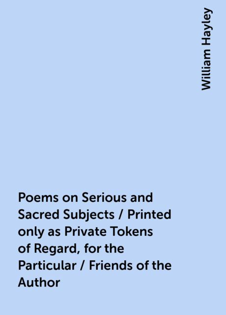 Poems on Serious and Sacred Subjects / Printed only as Private Tokens of Regard, for the Particular / Friends of the Author, William Hayley