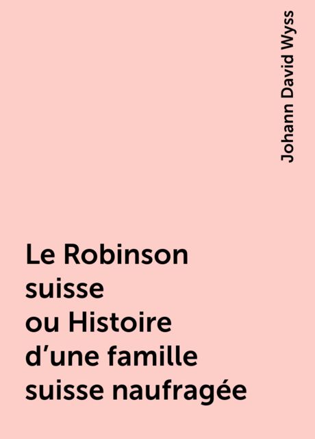 Le Robinson suisse ou Histoire d'une famille suisse naufragée, Johann David Wyss