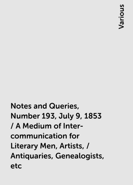Notes and Queries, Number 193, July 9, 1853 / A Medium of Inter-communication for Literary Men, Artists, / Antiquaries, Genealogists, etc, Various