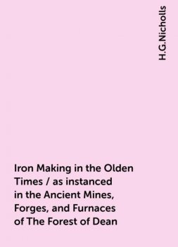 Iron Making in the Olden Times / as instanced in the Ancient Mines, Forges, and Furnaces of The Forest of Dean, H.G.Nicholls
