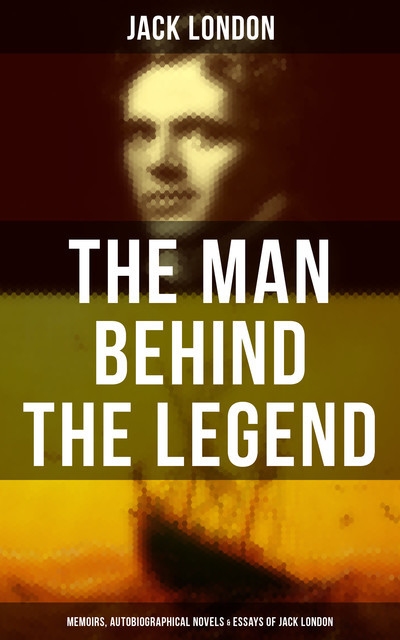 The Man behind the Legend: Memoirs, Autobiographical Novels & Essays of Jack London, Jack London