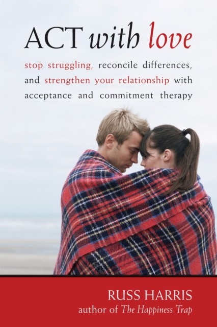 ACT with Love: Stop Struggling, Reconcile Differences, and Strengthen Your Relationship with Acceptance and Commitm, Russ Harris