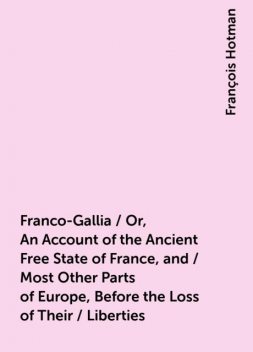 Franco-Gallia / Or, An Account of the Ancient Free State of France, and / Most Other Parts of Europe, Before the Loss of Their / Liberties, François Hotman