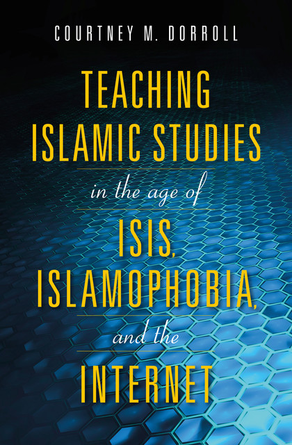 Teaching Islamic Studies in the Age of ISIS, Islamophobia, and the Internet, Edited by Courtney M. Dorroll