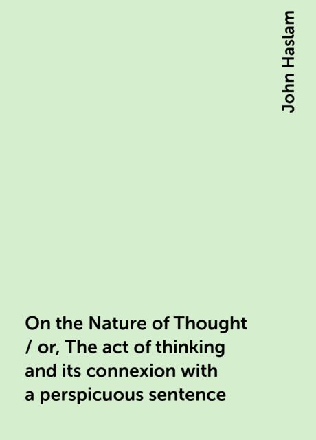 On the Nature of Thought / or, The act of thinking and its connexion with a perspicuous sentence, John Haslam