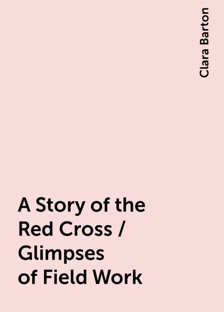 A Story of the Red Cross / Glimpses of Field Work, Clara Barton